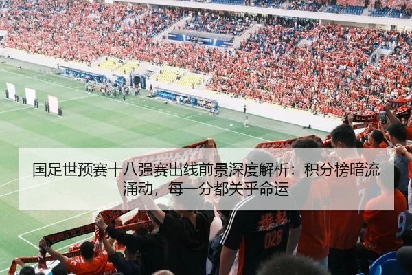 国足世预赛十八强赛出线前景深度解析：积分榜暗流涌动，每一分都关乎命运