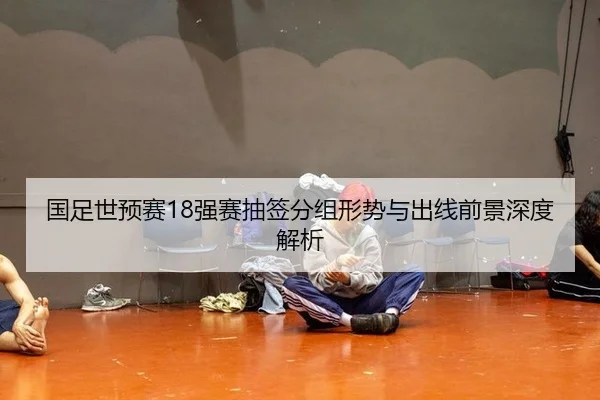 国足世预赛18强赛抽签分组形势与出线前景深度解析