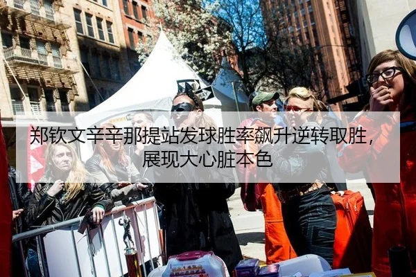 郑钦文辛辛那提站发球胜率飙升逆转取胜，展现大心脏本色