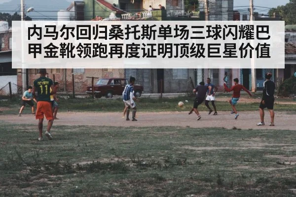 内马尔回归桑托斯单场三球闪耀巴甲金靴领跑再度证明顶级巨星价值