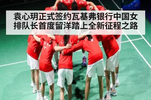 袁心玥正式签约瓦基弗银行中国女排队长首度留洋踏上全新征程之路