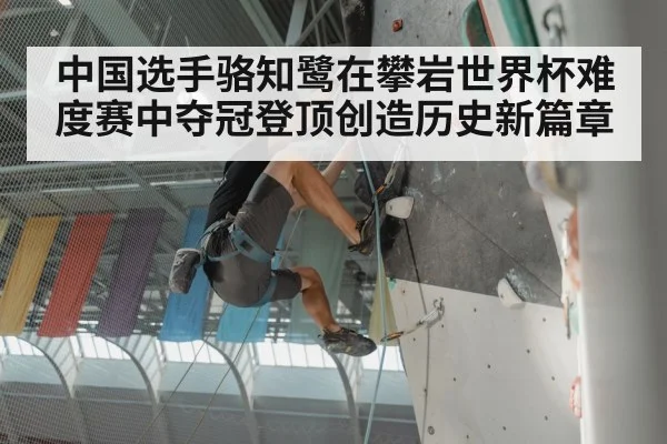 中国选手骆知鹭在攀岩世界杯难度赛中夺冠登顶创造历史新篇章